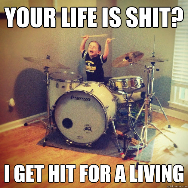 Your life is Shit? I get hit for a living  Wincing Bass Drum