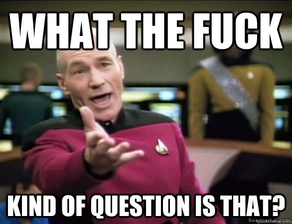 what the fuck kind of question is that?  Annoyed Picard HD