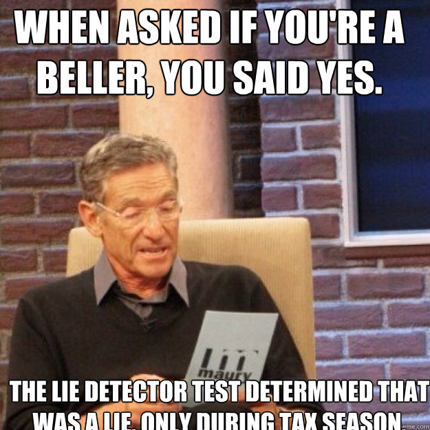 When asked if you're a beller, you said yes. The lie detector test determined that was a lie. Only during tax season. - When asked if you're a beller, you said yes. The lie detector test determined that was a lie. Only during tax season.  Maury