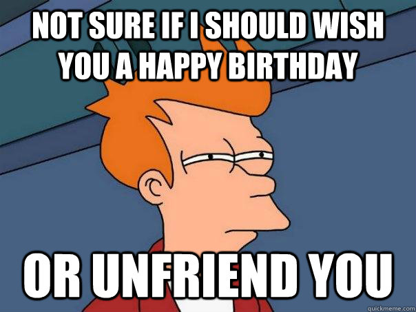 Not sure if I should wish you a happy birthday  or unfriend you  Futurama Fry