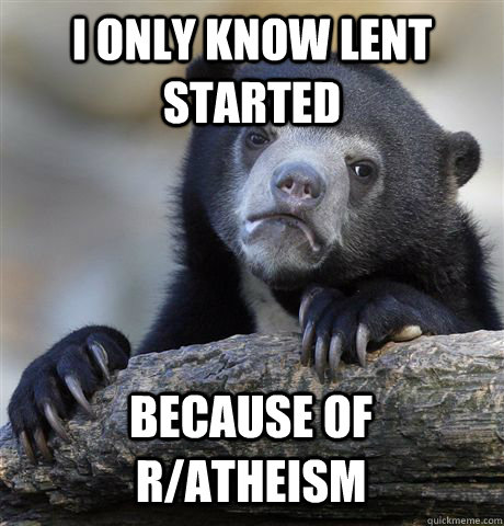 I only know lent started because of r/atheism  Confession Bear