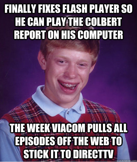Finally fixes flash player so he can play the Colbert Report on his computer the week Viacom pulls all episodes off the web to stick it to DirectTV - Finally fixes flash player so he can play the Colbert Report on his computer the week Viacom pulls all episodes off the web to stick it to DirectTV  Bad Luck Brian