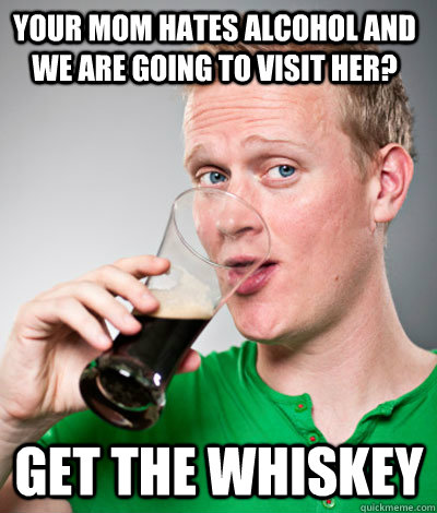 Your mom hates alcohol and we are going to visit her? Get the Whiskey  