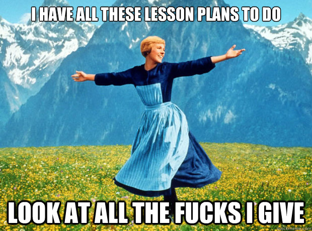 I have all these Lesson plans to do look at all the fucks I give  Sound of Music- Election