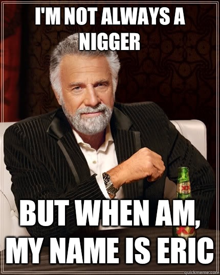 I'm not always a nigger But when am, my name is Eric  The Most Interesting Man In The World