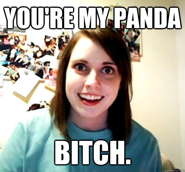 You're my panda BITCH.   Overly Attached Girlfriend