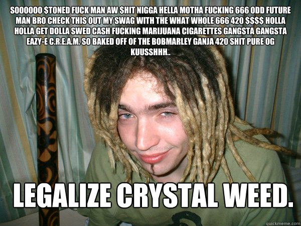 SOOOOOO $TONED FUCK MAN AW $HIT NIGGA HELLA MOTHA FUCKING 666 ODD FUTURE MAN BRO CHECK THIS OUT MY SWAG WITH THE WHAT WHOLE 666 420 $$$$ HOLLA HOLLA GET DOLLA SWED CASH FUCKING MARIJUANA CIGARETTES GANGSTA GANGSTA EAZY-E C.R.E.A.M. SO BAKED OFF OF THE BOB  Stoner Dave