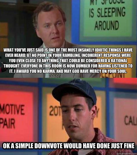 What you've just said is one of the most insanely idiotic things I have ever heard. At no point in your rambling, incoherent response were you even close to anything that could be considered a rational thought. Everyone in this room is now dumber for havi - What you've just said is one of the most insanely idiotic things I have ever heard. At no point in your rambling, incoherent response were you even close to anything that could be considered a rational thought. Everyone in this room is now dumber for havi  Billy Madison