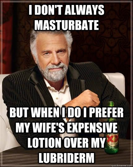 I don't always masturbate but when i do i prefer my wife's expensive lotion over my lubriderm  The Most Interesting Man In The World