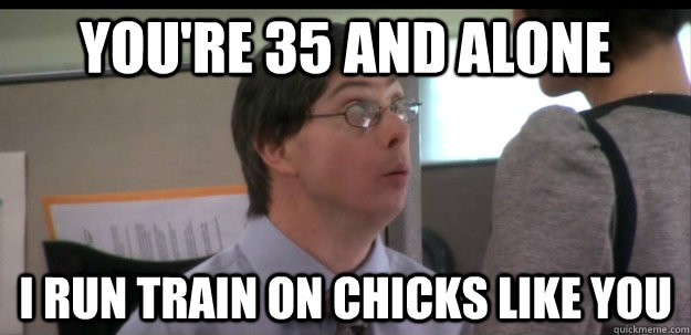 You're 35 and alone I run train on chicks like you  B-RAD