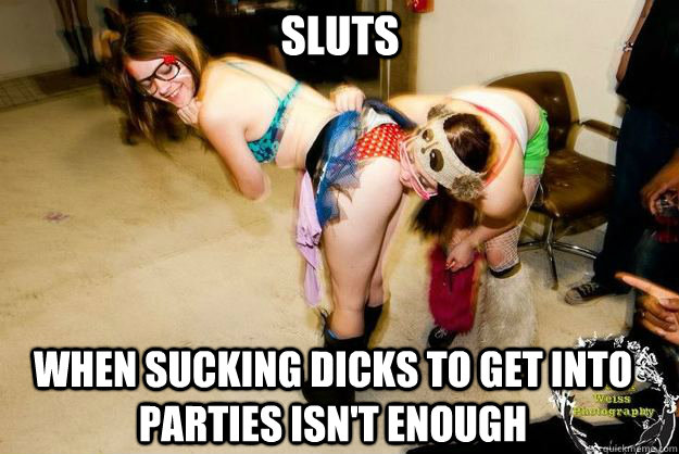 When sucking dicks to get into parties isn't enough sluts.