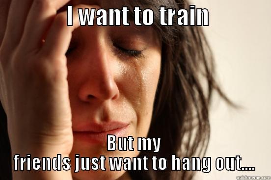                I WANT TO TRAIN               BUT MY FRIENDS JUST WANT TO HANG OUT.... First World Problems