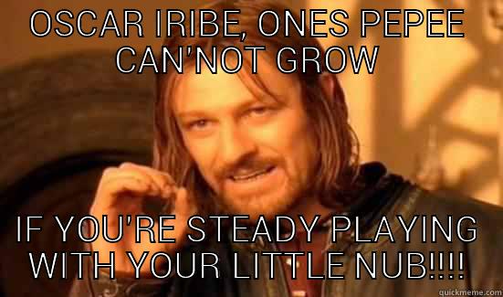 OSCAR IRIBE, ONES PEPEE CAN'NOT GROW IF YOU'RE STEADY PLAYING WITH YOUR LITTLE NUB!!!! Boromir