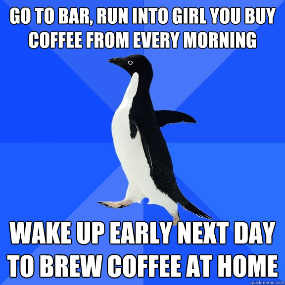 go to bar, run into girl you buy coffee from every morning wake up early next day to brew coffee at home  Socially Awkward Penguin
