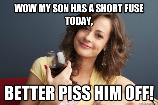 wow my son has a short fuse today, better piss him off!  Forever Resentful Mother