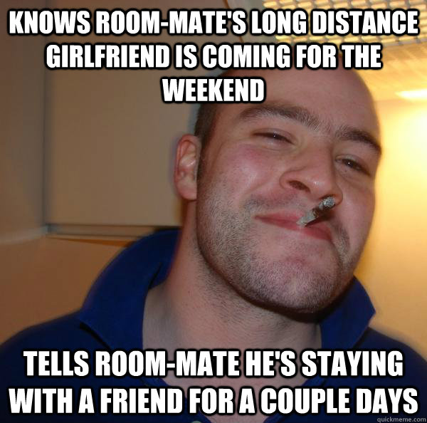 knows room-mate's long distance girlfriend is coming for the weekend tells room-mate he's staying with a friend for a couple days - knows room-mate's long distance girlfriend is coming for the weekend tells room-mate he's staying with a friend for a couple days  Misc