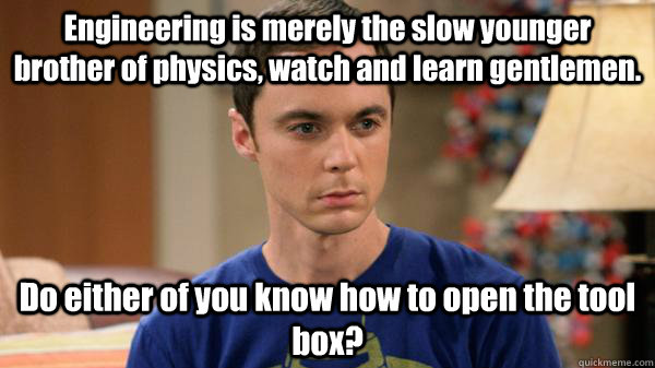 Engineering is merely the slow younger brother of physics, watch and learn gentlemen.  Do either of you know how to open the tool box? - Engineering is merely the slow younger brother of physics, watch and learn gentlemen.  Do either of you know how to open the tool box?  Misc