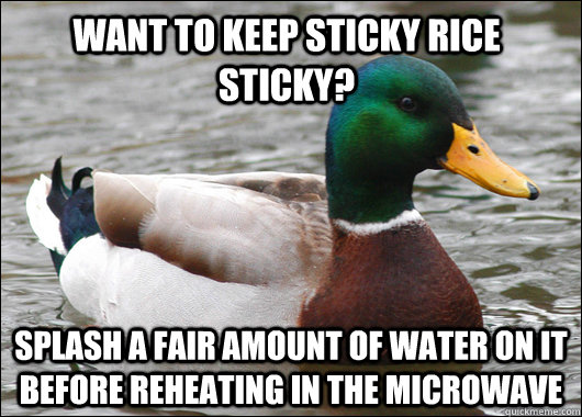 want to keep sticky rice sticky? splash a fair amount of water on it before reheating in the microwave  Actual Advice Mallard
