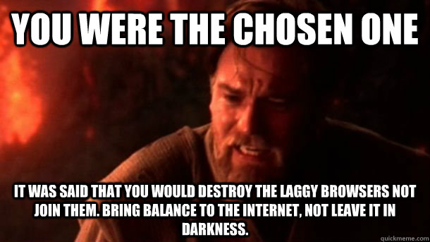 you were the chosen one it was said that you would destroy the laggy browsers not join them. bring balance to the internet, not leave it in darkness.  chosenone