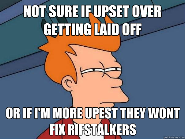not sure if upset over getting laid off Or if I'm more upest they wont fix rifstalkers  Futurama Fry
