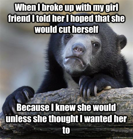 When I broke up with my girl friend I told her I hoped that she would cut herself  Because I knew she would unless she thought I wanted her to - When I broke up with my girl friend I told her I hoped that she would cut herself  Because I knew she would unless she thought I wanted her to  Confession Bear