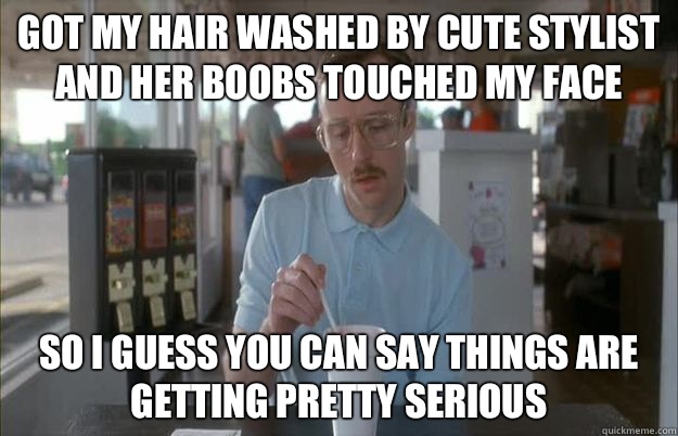 Got my hair washed by cute stylist and her boobs touched my face So I guess you can say things are getting pretty serious  Things are getting pretty serious