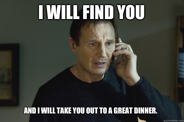 I will find you And I will take you out to a great dinner.  Taken
