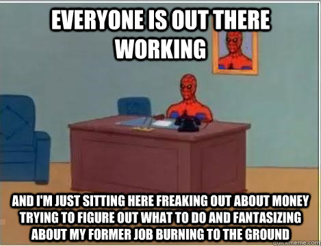 Everyone is out there working And I'm just sitting here freaking out about money trying to figure out what to do and fantasizing about my former job burning to the ground - Everyone is out there working And I'm just sitting here freaking out about money trying to figure out what to do and fantasizing about my former job burning to the ground  Im just sitting here masturbating