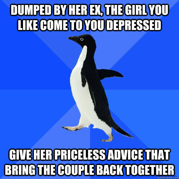 dumped by her ex, the girl you like come to you depressed give her priceless advice that bring the couple back together  Socially Awkward Penguin