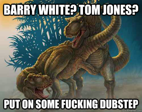 Barry white? tom jones? put on some fucking dubstep  