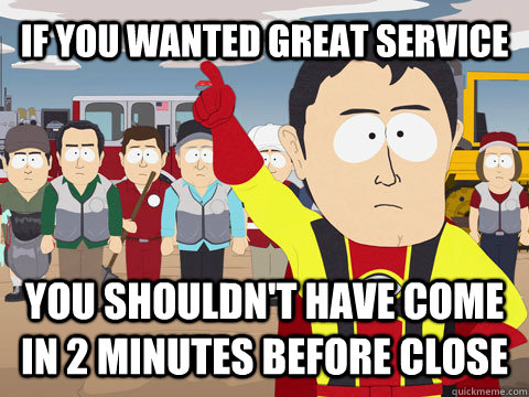 if you wanted great service you shouldn't have come in 2 minutes before close  Captain Hindsight