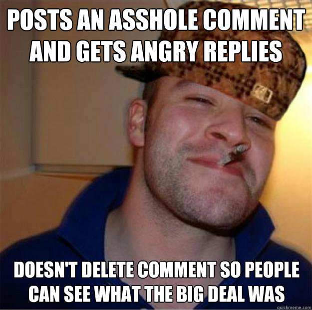 Posts an asshole comment and gets angry replies Doesn't delete comment so people can see what the big deal was  