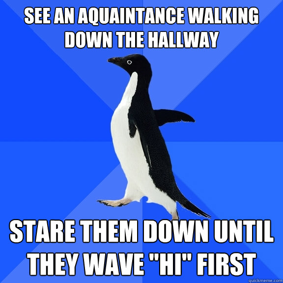 See an aquaintance walking down the hallway stare them down until they wave 