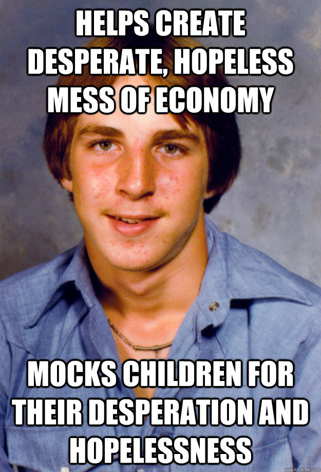 helps create desperate, hopeless mess of economy mocks children for their desperation and hopelessness  Old Economy Steven