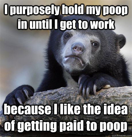 I purposely hold my poop in until I get to work because I like the idea of getting paid to poop - I purposely hold my poop in until I get to work because I like the idea of getting paid to poop  Misc