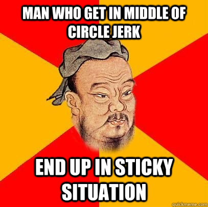 man who get in middle of circle jerk end up in sticky situation  Confucius says