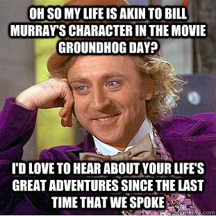 Oh so my life is akin to bill murray's character in the movie groundhog day? I'd love to hear about your life's great adventures since the last time that we spoke  Condescending Wonka