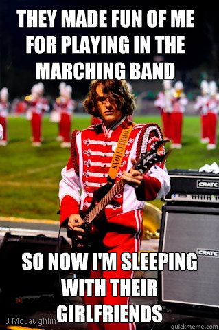 They made fun of me for playing in the marching band so now I'm sleeping with their girlfriends  