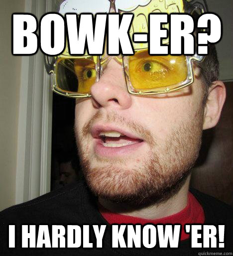 BOWK-ER? I hardly know 'er!  