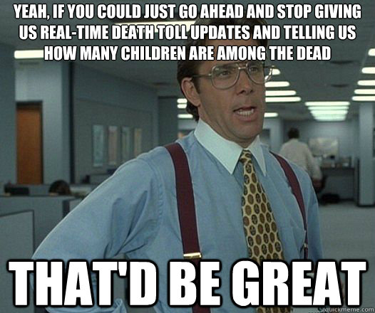 Yeah, if you could just go ahead and stop giving us real-time death toll updates and telling us how many children are among the dead That'd be great  Lumbergh