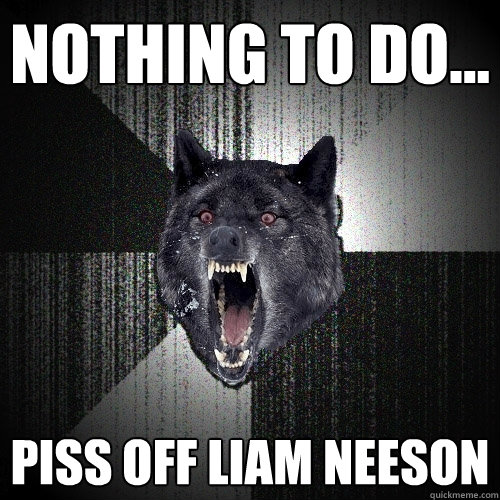 nothing to do... piss off liam neeson  Insanity Wolf