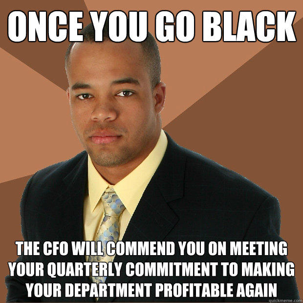 Once you go black the cfo will commend you on meeting your quarterly commitment to making your department profitable again  