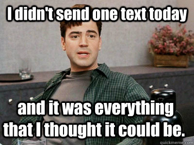 I didn't send one text today  and it was everything that I thought it could be.  Office Space Peter