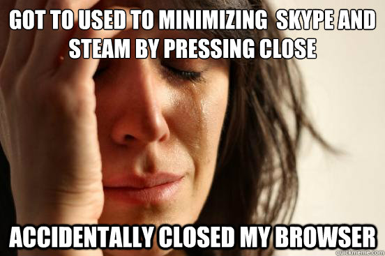 Got to used to minimizing  skype and steam by pressing close accidentally closed my browser  First World Problems