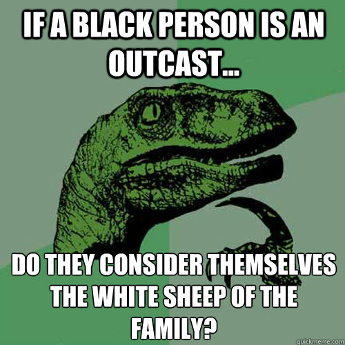 If a black person is an outcast... do they consider themselves the white sheep of the family? - If a black person is an outcast... do they consider themselves the white sheep of the family?  Philosoraptor