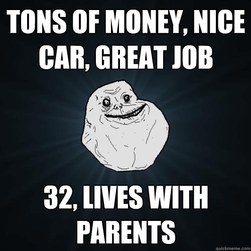 tons of money, nice car, great job 32, lives with parents  Forever Alone