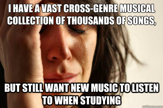 I have a vast cross-genre musical collection of thousands of songs, and listen to hundreds of new songs weekly but still want new music to listen to when studying  First World Problems