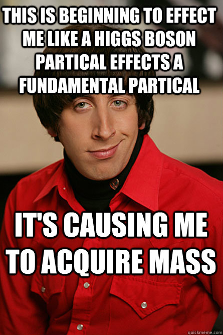 This is beginning to effect me like a higgs boson partical effects a fundamental partical  it's causing me to acquire mass  Pickup Line Scientist