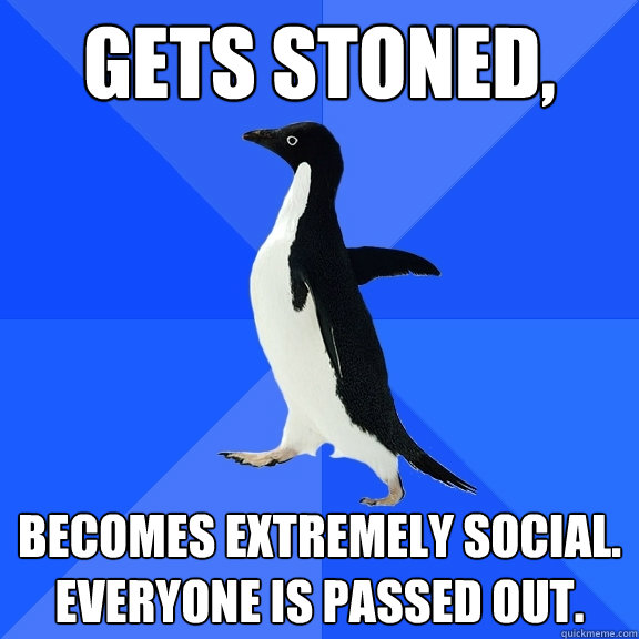Gets Stoned, Becomes extremely social.
Everyone is passed out. - Gets Stoned, Becomes extremely social.
Everyone is passed out.  Socially Awkward Penguin