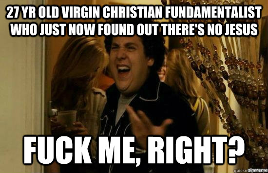 27 yr old virgin christian fundamentalist who just now found out there's no Jesus fuck me, Right? - 27 yr old virgin christian fundamentalist who just now found out there's no Jesus fuck me, Right?  Dont fuck me, right